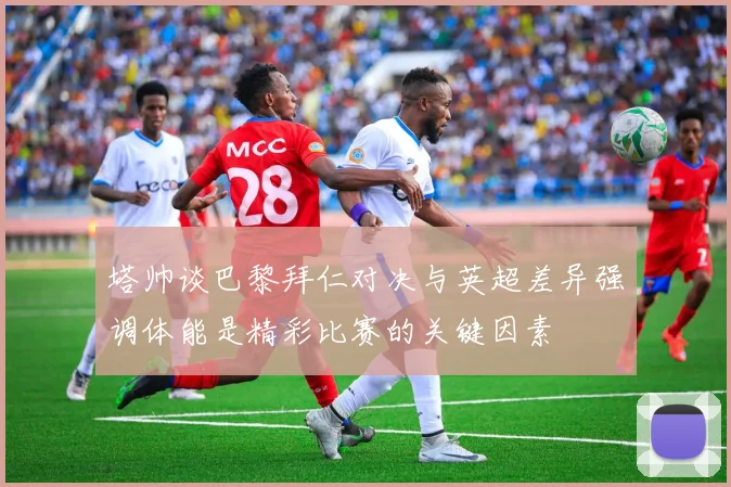 塔帅谈巴黎拜仁对决与英超差异强调体能是精彩比赛的关键因素