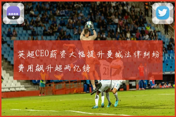 英超CEO薪资大幅提升曼城法律纠纷费用飙升超两亿镑