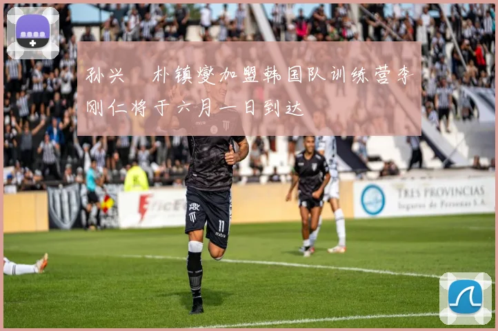 孙兴慜朴镇燮加盟韩国队训练营李刚仁将于六月一日到达