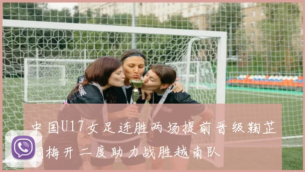 中国U17女足连胜两场提前晋级鞠芷桐梅开二度助力战胜越南队