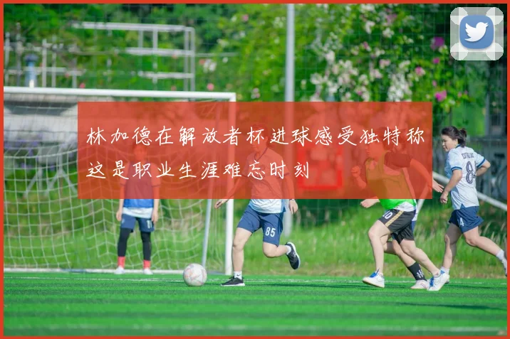 林加德在解放者杯进球感受独特称这是职业生涯难忘时刻