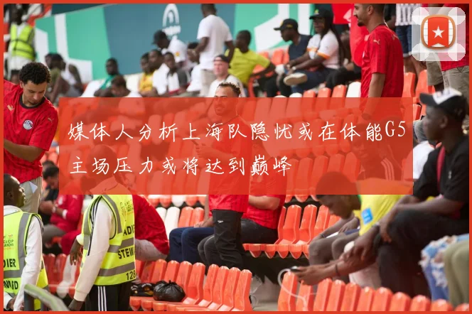 媒体人分析上海队隐忧或在体能G5主场压力或将达到巅峰