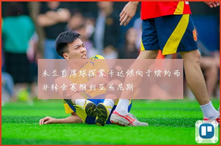 米兰首席球探蒙卡达倾向于续约而非转会塞维利亚或尼斯