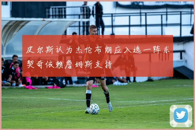 皮尔斯认为杰伦布朗应入选一阵东契奇依赖詹姆斯支持