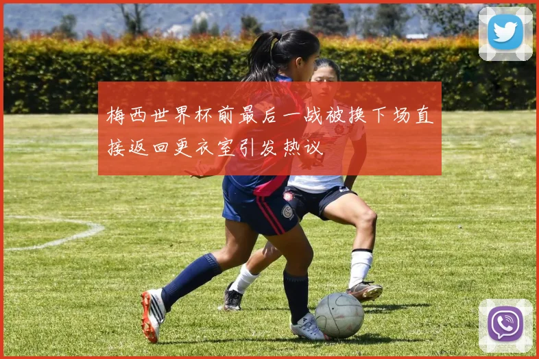 梅西世界杯前最后一战被换下场直接返回更衣室引发热议