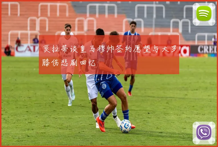 莫拉蒂谈皇马穆帅签约愿望与大罗膝伤悲剧回忆