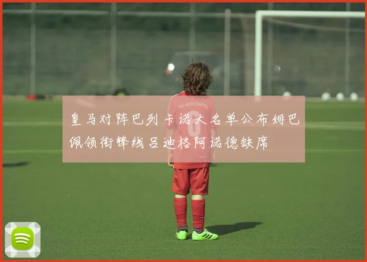 皇马对阵巴列卡诺大名单公布姆巴佩领衔锋线吕迪格阿诺德缺席