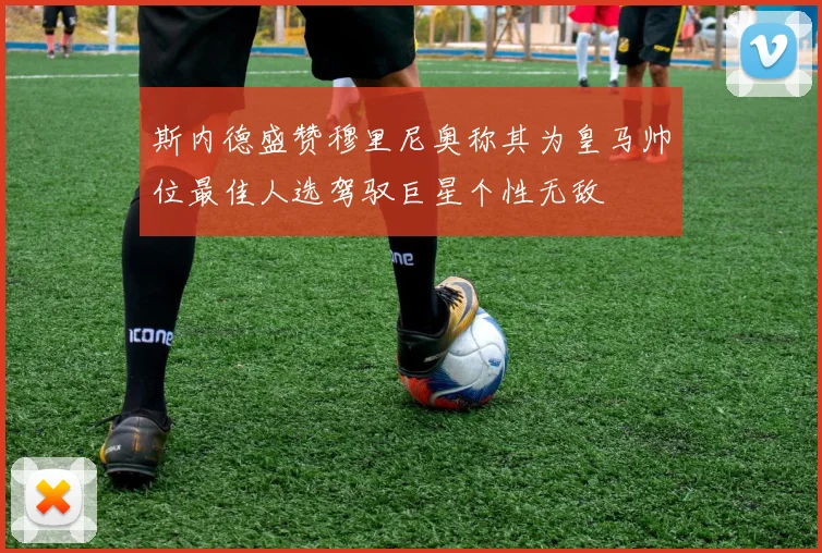 斯内德盛赞穆里尼奥称其为皇马帅位最佳人选驾驭巨星个性无敌