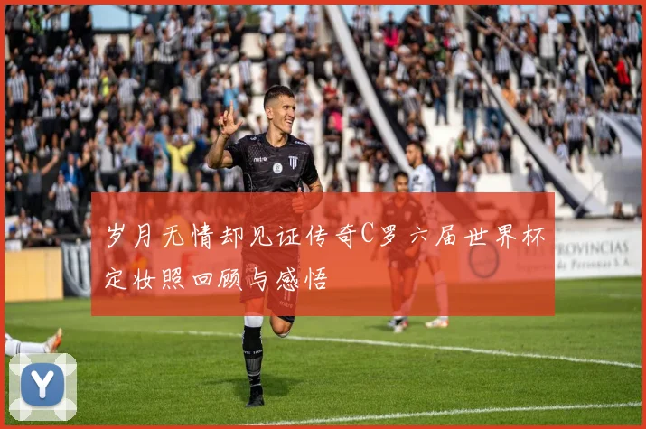 岁月无情却见证传奇C罗六届世界杯定妆照回顾与感悟