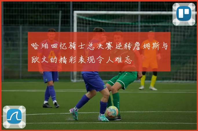 哈珀回忆骑士总决赛逆转詹姆斯与欧文的精彩表现令人难忘