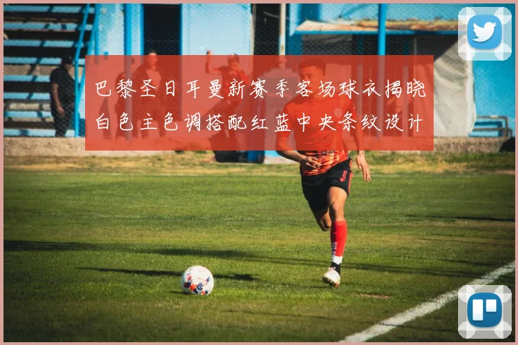 巴黎圣日耳曼新赛季客场球衣揭晓白色主色调搭配红蓝中央条纹设计