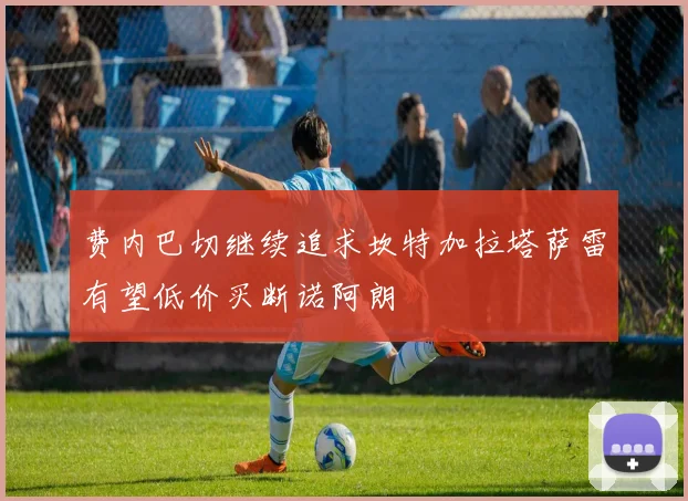 费内巴切继续追求坎特加拉塔萨雷有望低价买断诺阿朗