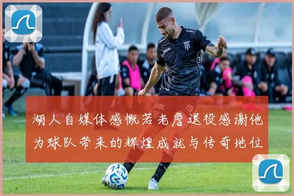 湖人自媒体感慨若老詹退役感谢他为球队带来的辉煌成就与传奇地位